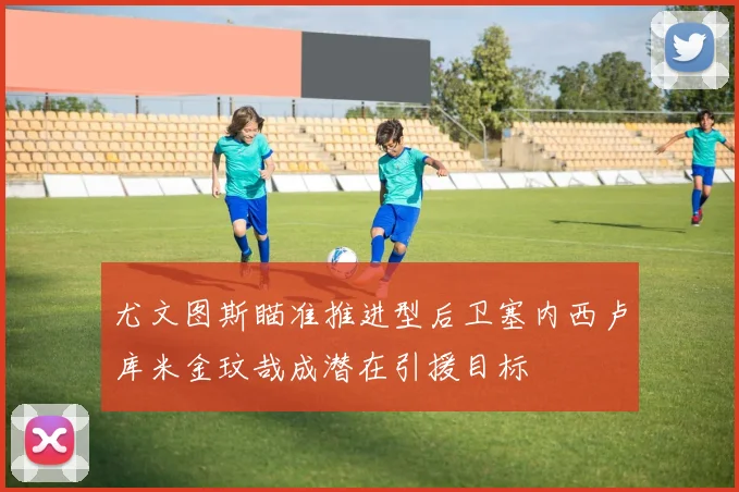 尤文图斯瞄准推进型后卫塞内西卢库米金玟哉成潜在引援目标