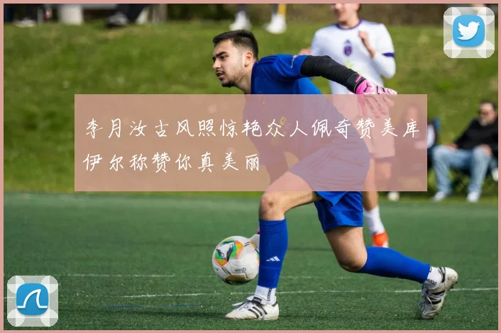 李月汝古风照惊艳众人佩奇赞美库伊尔称赞你真美丽