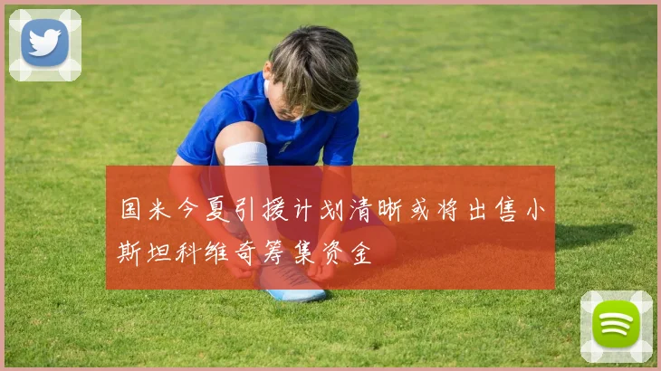 国米今夏引援计划清晰或将出售小斯坦科维奇筹集资金