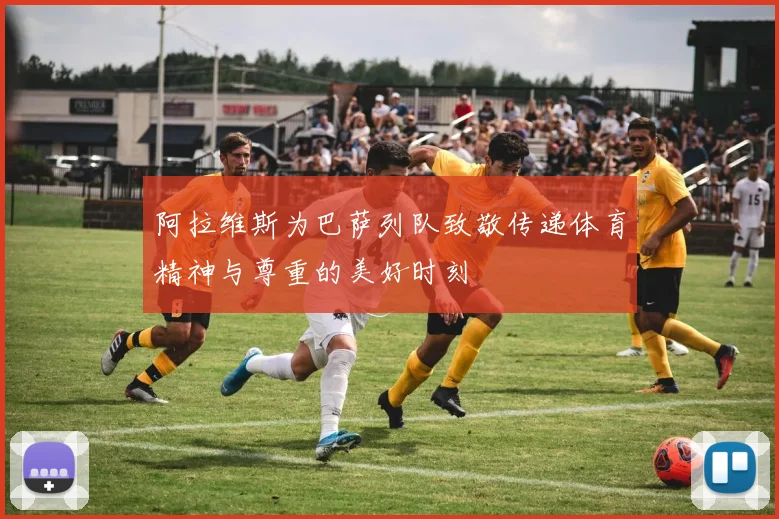 阿拉维斯为巴萨列队致敬传递体育精神与尊重的美好时刻