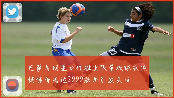 巴萨与明星合作推出限量版球衣热销售价高达2999欧元引发关注