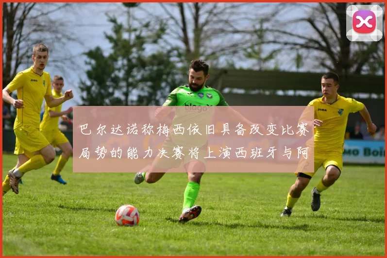 巴尔达诺称梅西依旧具备改变比赛局势的能力决赛将上演西班牙与阿根廷的对决