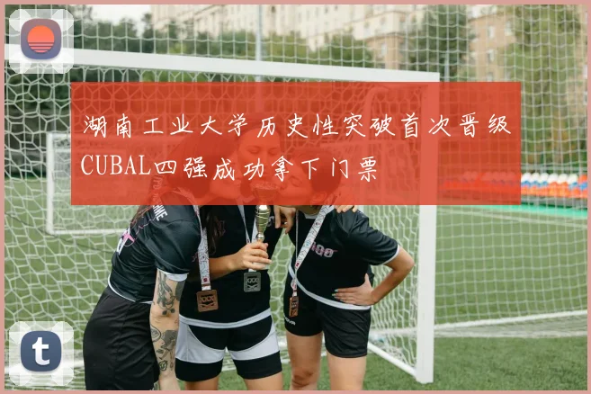 湖南工业大学历史性突破首次晋级CUBAL四强成功拿下门票