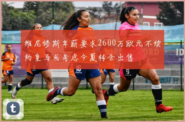 维尼修斯年薪要求2600万欧元不续约皇马或考虑今夏转会出售