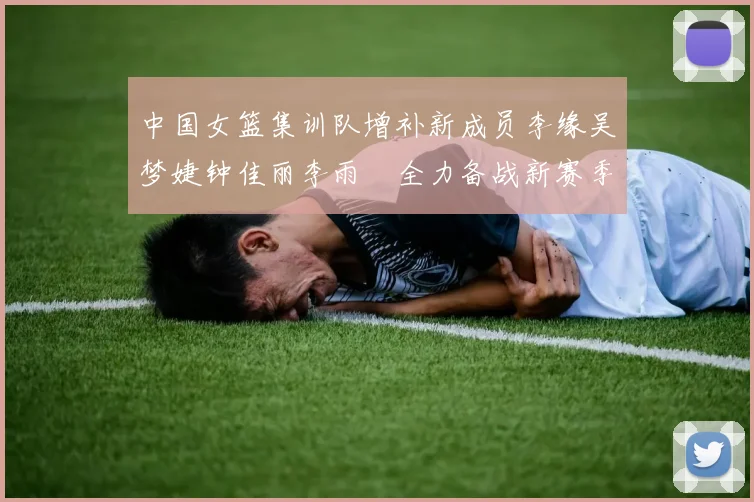 中国女篮集训队增补新成员李缘吴梦婕钟佳丽李雨汧全力备战新赛季