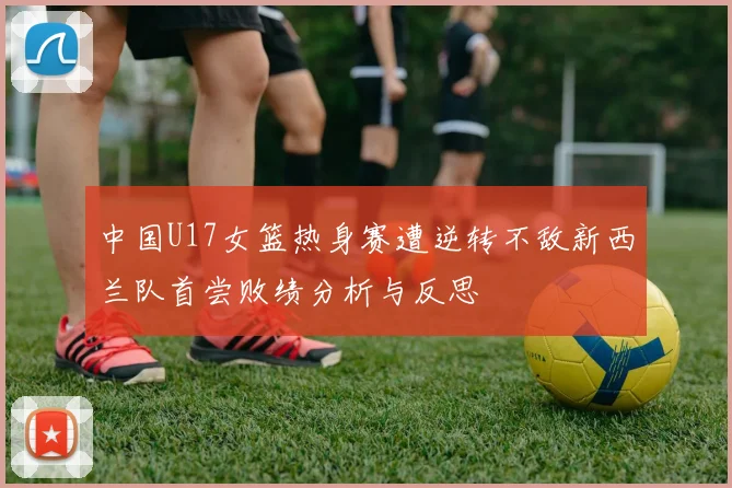 中国U17女篮热身赛遭逆转不敌新西兰队首尝败绩分析与反思