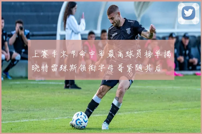 上赛季末节命中率最高球员榜单揭晓特雷琼斯领衔字母哥紧随其后