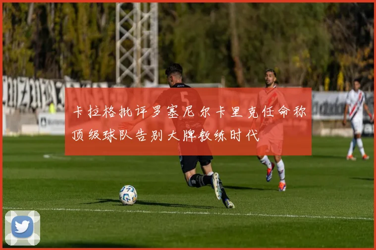 卡拉格批评罗塞尼尔卡里克任命称顶级球队告别大牌教练时代
