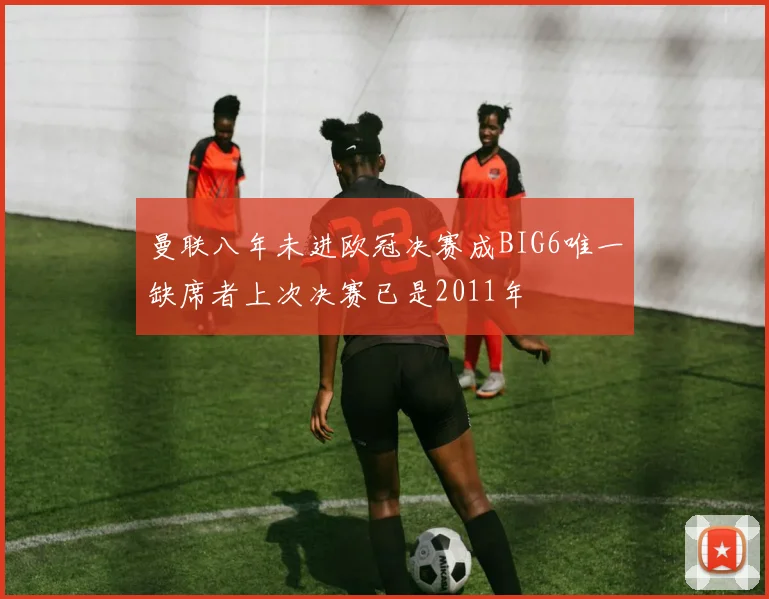 曼联八年未进欧冠决赛成BIG6唯一缺席者上次决赛已是2011年